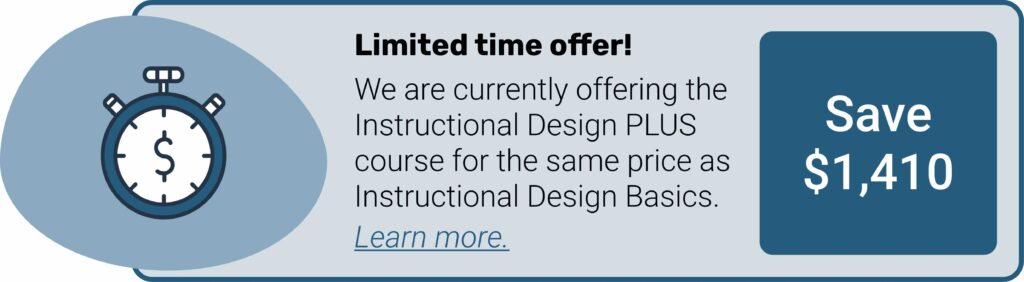 Limited time offer! We are currently offering the Instructional Design PLUS course for the same price as Instructional Design Basics. Save $1410. Select this image to learn more.